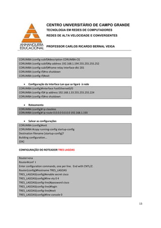 CENTRO UNIVERSITÁRIO DE CAMPO GRANDE
TECNOLOGIA EM REDES DE COMPUTADORES
REDES DE ALTA VELOCIDADE E CONVERGENTES
PROFESSOR CARLOS RICARDO BERNAL VEIGA
13
CORUMBA (config-subif)#description CORUMBA-CG
CORUMBA (config-subif)#ip address 192.168.1.194 255.255.255.252
CORUMBA (config-subif)#frame-relay interface-dlci 201
CORUMBA (config-if)#no shutdown
CORUMBA (config-if)#exit
• Configuração da Interface Lan que se ligará à rede
CORUMBA (config)#interface FastEthernet0/0
CORUMBA (config-if)# ip address 192.168.1.33 255.255.255.224
CORUMBA (config-if)#no shutdown
• Roteamento
CORUMBA (config)# ip classless
CORUMBA (config)# ip route 0.0.0.0 0.0.0.0 192.168.1.193
• Salvar as configurações
CORUMBA (config)#exit
CORUMBA #copy running-config startup-config
Destination filename [startup-config]?
Building configuration...
[OK]
CONFIGURAÇÃO DO ROTEADOR TRES LAGOAS
Router>ena
Router#conf t
Enter configuration commands, one per line. End with CNTL/Z.
Router(config)#hostname TRES_LAGOAS
TRES_LAGOAS(config)#enable secret cisco
TRES_LAGOAS(config)#line vty 0 4
TRES_LAGOAS(config-line)#password cisco
TRES_LAGOAS(config-line)#login
TRES_LAGOAS(config-line)#exit
TRES_LAGOAS(config)#line console 0
 
