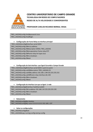 CENTRO UNIVERSITÁRIO DE CAMPO GRANDE
TECNOLOGIA EM REDES DE COMPUTADORES
REDES DE ALTA VELOCIDADE E CONVERGENTES
PROFESSOR CARLOS RICARDO BERNAL VEIGA
14
TRES_LAGOAS(config-line)#password cisco
TRES_LAGOAS(config-line)#login
• Configurações de Frame Relay na interface principal
TRES_LAGOAS(config)#interface serial 0/0/0
TRES_LAGOAS(config-if)#no ip address
TRES_LAGOAS(config-if)#description SERIAL TRES_LAGOAS
TRES_LAGOAS(config-if)#encapsulation frame-relay IETF
TRES_LAGOAS(config-if)#frame-relay lmi-type cisco
TRES_LAGOAS(config-if)#no shutdown
TRES_LAGOAS(config-if)#exit
• Configuração da Sub-interface que ligará Corumbá a Campo Grande
TRES_LAGOAS(config)#interface serial 0/0/0.1 point-to-point
TRES_LAGOAS(config-subif)#description TRES_LAGOAS-CG
TRES_LAGOAS(config-subif)#ip address 192.168.1.198 255.255.255.252
TRES_LAGOAS(config-subif)#frame-relay interface-dlci 202
TRES_LAGOAS(config-if)#no shutdown
TRES_LAGOAS(config-if)#exit
• Configuração da Interface Lan que se ligará à rede
TRES_LAGOAS(config)#interface FastEthernet0/0
TRES_LAGOAS(config-if)# ip address 192.168.1.65 255.255.255.192
TRES_LAGOAS(config-if)#no shutdown
TRES_LAGOAS(config-if)#exit
• Roteamento
TRES_LAGOAS(config)#ip classless
TRES_LAGOAS(config)#ip route 0.0.0.0 0.0.0.0 192.168.1.197
• Salvar as configurações
TRES_LAGOAS(config)#exit
TRES_LAGOAS#copy running-config startup-config
 