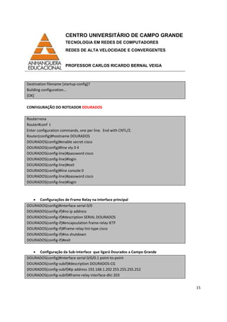 CENTRO UNIVERSITÁRIO DE CAMPO GRANDE
TECNOLOGIA EM REDES DE COMPUTADORES
REDES DE ALTA VELOCIDADE E CONVERGENTES
PROFESSOR CARLOS RICARDO BERNAL VEIGA
15
Destination filename [startup-config]?
Building configuration...
[OK]
CONFIGURAÇÃO DO ROTEADOR DOURADOS
Router>ena
Router#conf t
Enter configuration commands, one per line. End with CNTL/Z.
Router(config)#hostname DOURADOS
DOURADOS(config)#enable secret cisco
DOURADOS(config)#line vty 0 4
DOURADOS(config-line)#password cisco
DOURADOS(config-line)#login
DOURADOS(config-line)#exit
DOURADOS(config)#line console 0
DOURADOS(config-line)#password cisco
DOURADOS(config-line)#login
• Configurações de Frame Relay na interface principal
DOURADOS(config)#interface serial 0/0
DOURADOS(config-if)#no ip address
DOURADOS(config-if)#description SERIAL DOURADOS
DOURADOS(config-if)#encapsulation frame-relay IETF
DOURADOS(config-if)#frame-relay lmi-type cisco
DOURADOS(config-if)#no shutdown
DOURADOS(config-if)#exit
• Configuração da Sub-interface que ligará Dourados a Campo Grande
DOURADOS(config)#interface serial 0/0/0.1 point-to-point
DOURADOS(config-subif)#description DOURADOS-CG
DOURADOS(config-subif)#ip address 192.168.1.202 255.255.255.252
DOURADOS(config-subif)#frame-relay interface-dlci 203
 