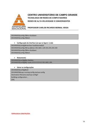 CENTRO UNIVERSITÁRIO DE CAMPO GRANDE
TECNOLOGIA EM REDES DE COMPUTADORES
REDES DE ALTA VELOCIDADE E CONVERGENTES
PROFESSOR CARLOS RICARDO BERNAL VEIGA
16
DOURADOS(config-if)#no shutdown
DOURADOS(config-if)#exit
• Configuração da Interface Lan que se ligará à rede
DOURADOS(config)#interface FastEthernet0/0
DOURADOS(config-if)# ip address 192.168.1.129 255.255.255.192
DOURADOS(config-if)#no shutdown
DOURADOS(config-if)#exit
• Roteamento
DOURADOS(config)#ip classless
DOURADOS(config)#ip route 0.0.0.0 0.0.0.0 192.168.1.201
• Salvar as configurações
DOURADOS(config)#exit
DOURADOS#copy running-config startup-config
Destination filename [startup-config]?
Building configuration...
[OK]
TOPOLOGIA CONSTRUÍDA
 