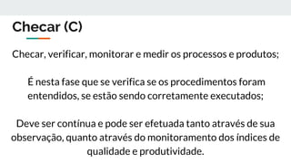 Checar (C)
Checar, verificar, monitorar e medir os processos e produtos;
É nesta fase que se verifica se os procedimentos foram
entendidos, se estão sendo corretamente executados;
Deve ser contínua e pode ser efetuada tanto através de sua
observação, quanto através do monitoramento dos índices de
qualidade e produtividade.
 