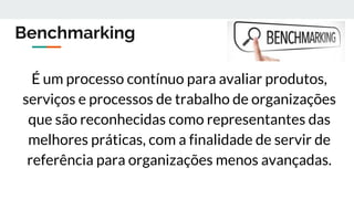 Benchmarking
É um processo contínuo para avaliar produtos,
serviços e processos de trabalho de organizações
que são reconhecidas como representantes das
melhores práticas, com a finalidade de servir de
referência para organizações menos avançadas.
 