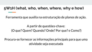5W1H (what, who, when, where, why e how)
Ferramenta que auxilia na estruturação de planos de ação.
A partir de questões-chave:
(O que? Quem? Quando? Onde? Por que? e Como?)
Procura-se fornecer as informações principais para que uma
atividade seja executada
 