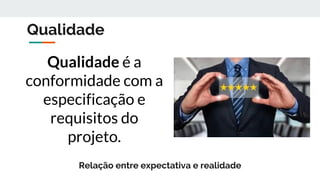 Qualidade
Qualidade é a
conformidade com a
especificação e
requisitos do
projeto.
Relação entre expectativa e realidade
 