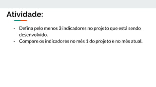 Atividade:
- Defina pelo menos 3 indicadores no projeto que está sendo
desenvolvido.
- Compare os indicadores no mês 1 do projeto e no mês atual.
 
