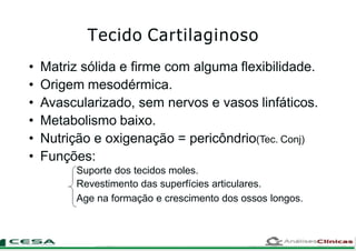 • Matriz sólida e firme com alguma flexibilidade.
• Origem mesodérmica.
• Avascularizado, sem nervos e vasos linfáticos.
• Metabolismo baixo.
• Nutrição e oxigenação = pericôndrio(Tec. Conj)
• Funções:
Suporte dos tecidos moles.
Revestimento das superfícies articulares.
Age na formação e crescimento dos ossos longos.
Tecido Cartilaginoso
 