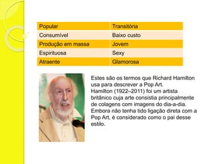 Popular Transitória 
Consumível Baixo custo 
Produção em massa Jovem 
Espirituosa Sexy 
Atraente Glamorosa 
Estes são os termos que Richard Hamilton 
usa para descrever a Pop Art. 
Hamilton (1922–2011) foi um artista 
britânico cuja arte consistia principalmente 
de colagens com imagens do dia-a-dia. 
Embora não tenha tido ligação direta com a 
Pop Art, é considerado como o pai desse 
estilo. 
 