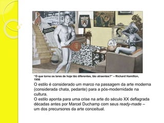 “O que torna os lares de hoje tão diferentes, tão atraentes?” – Richard Hamilton, 
1956 
O estilo é considerado um marco na passagem da arte moderna 
(considerada chata, pedante) para a pós-modernidade na 
cultura. 
O estilo aponta para uma crise na arte do século XX deflagrada 
décadas antes por Marcel Duchamp com seus ready-made – 
um dos precursores da arte conceitual. 
 