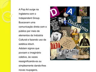 A Pop Art surge na 
Inglaterra com o 
Independent Group. 
Buscavam uma 
comunicação direta com o 
público por meio de 
elementos da Indústria 
Cultural e fazendo uso da 
estética kitsch. 
Adotam signos que 
povoam o imaginário 
coletivo, às vezes 
ressignificando-os ou 
simplesmente dando-lhes 
novas roupagens. 
 