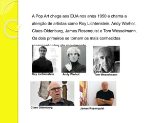 A Pop Art chega aos EUA nos anos 1950 e chama a 
atenção de artistas como Roy Lichtenstein, Andy Warhol, 
Claes Oldenburg, James Rosenquist e Tom Wesselmann. 
Os dois primeiros se tornam os mais conhecidos 
representantes do movimento. 
Roy Lichtenstein Andy Warhol 
Tom Wesselmann 
Claes Oldenburg James Rosenquist 
 