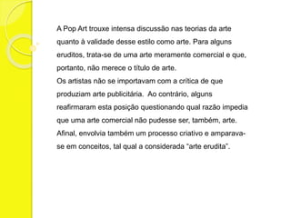 A Pop Art trouxe intensa discussão nas teorias da arte 
quanto à validade desse estilo como arte. Para alguns 
eruditos, trata-se de uma arte meramente comercial e que, 
portanto, não merece o título de arte. 
Os artistas não se importavam com a crítica de que 
produziam arte publicitária. Ao contrário, alguns 
reafirmaram esta posição questionando qual razão impedia 
que uma arte comercial não pudesse ser, também, arte. 
Afinal, envolvia também um processo criativo e amparava-se 
em conceitos, tal qual a considerada “arte erudita”. 
 