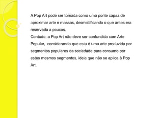 A Pop Art pode ser tomada como uma ponte capaz de 
aproximar arte e massas, desmistificando o que antes era 
reservada a poucos. 
Contudo, a Pop Art não deve ser confundida com Arte 
Popular, considerando que esta é uma arte produzida por 
segmentos populares da sociedade para consumo por 
estes mesmos segmentos, ideia que não se aplica à Pop 
Art. 
 