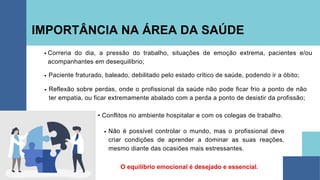 IMPORTÂNCIA NA ÁREA DA SAÚDE
O equilíbrio emocional é desejado e essencial.
• Conflitos no ambiente hospitalar e com os colegas de trabalho.
Correria do dia, a pressão do trabalho, situações de emoção extrema, pacientes e/ou
acompanhantes em desequilíbrio;
Paciente fraturado, baleado, debilitado pelo estado crítico de saúde, podendo ir a óbito;
Reflexão sobre perdas, onde o profissional da saúde não pode ficar frio a ponto de não
ter empatia, ou ficar extremamente abalado com a perda a ponto de desistir da profissão;
Não é possível controlar o mundo, mas o profissional deve
criar condições de aprender a dominar as suas reações,
mesmo diante das ocasiões mais estressantes.
 