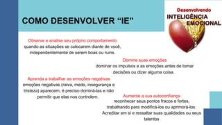 COMO DESENVOLVER “IE”
Observe e analise seu próprio comportamento
quando as situações se colocarem diante de você,
independentemente de serem boas ou ruins.
Domine suas emoções
dominar os impulsos e as emoções antes de tomar
decisões ou dizer alguma coisa.
Aprenda a trabalhar as emoções negativas
emoções negativas (raiva, medo, insegurança e
tristeza) aparecem, é preciso dominá-las e não
permitir que elas nos controlem. Aumente a sua autoconfiança
reconhecer seus pontos fracos e fortes,
trabalhando para modificá-los ou aprimorá-los.
Acreditar em si e ressaltar suas qualidades ou seus
talentos
 