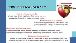 COMO DESENVOLVER “IE”
Aprenda a lidar com a pressão
priorizar o que é mais importante, elaborar uma lista com
os afazeres, elencando os mais e os menos urgentes.
Não tenha medo de se expressar
esclarecemos os pontos de vista e debatemos sobre
questões complexas para que possamos resolvê-las.
Desenvolva o sentimento de empatia
o conhecimento de si mesmo alimenta a empatia, quanto mais conscientes somos
acerca de nossos próprios sentimentos, mais conseguimos entender a emoção alheia.
Coloque em prática a resiliência
receber os impactos da rotina e ter a capacidade de absorvê-los, mantendo-se firme e
focado, aprendendo com os próprios erros e lidando, de maneira inteligente, com os fatos.
 