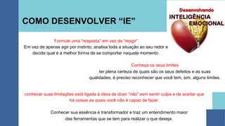COMO DESENVOLVER “IE”
conhecer suas limitações está ligada à ideia de dizer “não” sem sentir culpa e de aceitar que
há coisas as quais você não é capaz de fazer.
Conhecer sua essência é transformador e traz um entendimento maior
das ferramentas que se tem para realizar o que deseja.
Formule uma “resposta” em vez de “reagir”
Em vez de apenas agir por instinto, analisa toda a situação ao seu redor e
decide qual é a melhor forma de se comportar naquele momento.
Conheça os seus limites
ter plena certeza de quais são os seus defeitos e as suas
qualidades, é preciso reconhecer que você tem, sim, alguns limites.
 