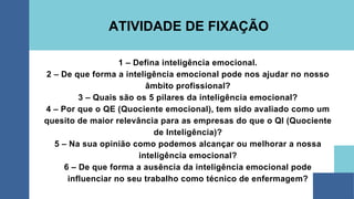 1 – Defina inteligência emocional.
2 – De que forma a inteligência emocional pode nos ajudar no nosso
âmbito profissional?
3 – Quais são os 5 pilares da inteligência emocional?
4 – Por que o QE (Quociente emocional), tem sido avaliado como um
quesito de maior relevância para as empresas do que o QI (Quociente
de Inteligência)?
5 – Na sua opinião como podemos alcançar ou melhorar a nossa
inteligência emocional?
6 – De que forma a ausência da inteligência emocional pode
influenciar no seu trabalho como técnico de enfermagem?
ATIVIDADE DE FIXAÇÃO
 