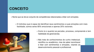 CONCEITO
Nome que se dá ao conjunto de competências relacionadas a lidar com emoções.
Não trata de conhecimentos de cunho intelectual,
científico ou acadêmico, mas de saber reconhecer
e lidar com sentimentos e emoções, visando ao
desenvolvimento pessoal e profissional.
O indivíduo que é capaz de identificar seus sentimentos e suas emoções com mais
facilidade; somos seres 80% emocionais e apenas 20% racionais.
Como (e o quanto) se percebe, processa, compreende e tem
habilidade de gerenciá-las.
 