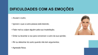 DIFICULDADES COM AS EMOÇÕES
Acusar o outro;
• Ignorar o que a outra pessoa está dizendo;
• Falar mal ou culpar alguém pela sua insatisfação;
• Gritar ou levantar a voz para convencer o outro da sua opinião;
• Rir ou debochar do outro quando não tem argumentos;
• Agressão física.
 