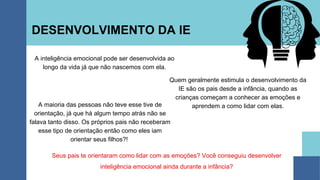 DESENVOLVIMENTO DA IE
A inteligência emocional pode ser desenvolvida ao
longo da vida já que não nascemos com ela.
Seus pais te orientaram como lidar com as emoções? Você conseguiu desenvolver
inteligência emocional ainda durante a infância?
Quem geralmente estimula o desenvolvimento da
IE são os pais desde a infância, quando as
crianças começam a conhecer as emoções e
aprendem a como lidar com elas.
A maioria das pessoas não teve esse tive de
orientação, já que há algum tempo atrás não se
falava tanto disso. Os próprios pais não receberam
esse tipo de orientação então como eles iam
orientar seus filhos?!
 