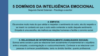 5 DOMÍNIOS DA INTELIGÊNCIA EMOCIONAL
4- EMPATIA
Segundo Daniel Goleman - Psicólogo e escritor
Ela envolve muito mais do que validar e respeitar o sentimento do outro, ela diz respeito a
se inserir no contexto em que o outro está e entender a razão daquele sentimento.
Empatia é uma escolha, ela melhora as relações humanas e facilita o convívio social.
5- RELACIONAR-SE INTERPESSOALMENTE (HABILIDADES SOCIAIS)
Somos seres sociais e para se relacionar bem socialmente é fundamental ter o equilíbrio
entre a empatia, a autorregulação e o autoconhecimento. Conhecer e se relacionar com
pessoas é conhecer possibilidades, tanto no âmbito familiar, quanto profissional.
 
