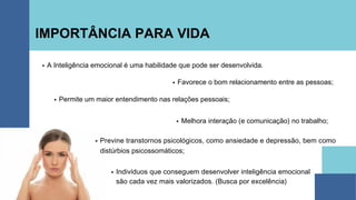 IMPORTÂNCIA PARA VIDA
Indivíduos que conseguem desenvolver inteligência emocional
são cada vez mais valorizados. (Busca por excelência)
A Inteligência emocional é uma habilidade que pode ser desenvolvida.
Favorece o bom relacionamento entre as pessoas;
Permite um maior entendimento nas relações pessoais;
Melhora interação (e comunicação) no trabalho;
Previne transtornos psicológicos, como ansiedade e depressão, bem como
distúrbios psicossomáticos;
 