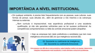 IMPORTÂNCIA A NÍVEL INSTITUCIONAL
Em qualquer ambiente, é preciso lidar frequentemente com as pessoas, suas culturas, suas
formas de pensar, suas atitudes etc., além de gerenciar a nós mesmos e às cobranças
internas ou externas.
Uma pessoa com QE alto é mais produtiva, sabe trabalhar melhor em equipe, desenvolve
relações interpessoais mais saudáveis, é mais otimista e soluciona problemas.
Bom currículo é imprescindível, mas experiência profissional e uma excelente
qualificação, já não são garantias suficientes para se ter sucesso profissional. As
competências comportamentais e a falta de controle emocional podem atrapalhar.
• Hoje as empresas tem dado preferência a candidatos que tem mais
inteligência emocional (QE) do que inteligência racional (QI).
QI: Quociente ou coeficiente de Inteligência;
QE: Quociente ou coeficiente Emocional.
 