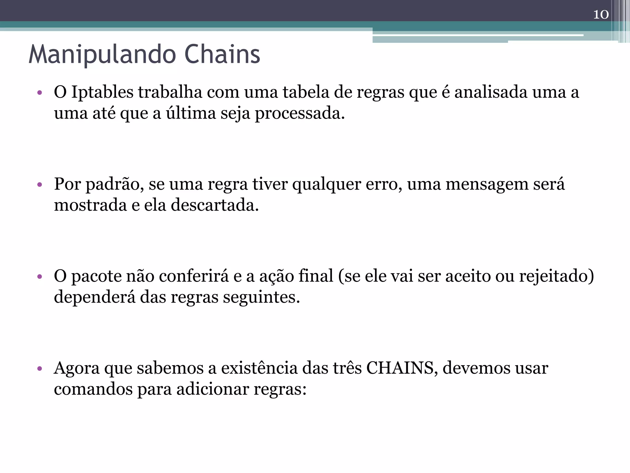 Manipulando Chains
• O Iptables trabalha com uma tabela de regras que é analisada uma a
uma até que a última seja processada.
• Por padrão, se uma regra tiver qualquer erro, uma mensagem será
mostrada e ela descartada.
• O pacote não conferirá e a ação final (se ele vai ser aceito ou rejeitado)
dependerá das regras seguintes.
• Agora que sabemos a existência das três CHAINS, devemos usar
comandos para adicionar regras:
10
 