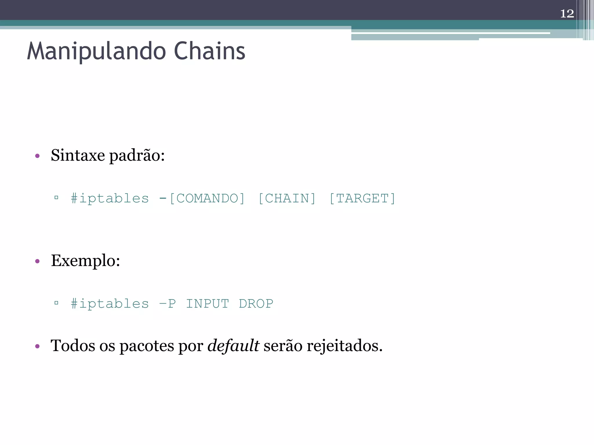Manipulando Chains
• Sintaxe padrão:
▫ #iptables -[COMANDO] [CHAIN] [TARGET]
• Exemplo:
▫ #iptables –P INPUT DROP
• Todos os pacotes por default serão rejeitados.
12
 