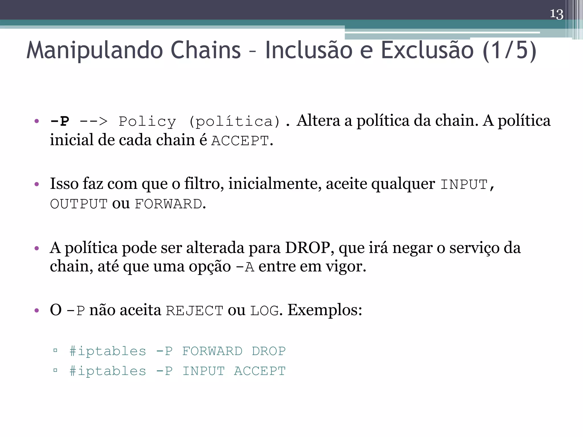 Manipulando Chains – Inclusão e Exclusão (1/5)
• -P --> Policy (política). Altera a política da chain. A política
inicial de cada chain é ACCEPT.
• Isso faz com que o filtro, inicialmente, aceite qualquer INPUT,
OUTPUT ou FORWARD.
• A política pode ser alterada para DROP, que irá negar o serviço da
chain, até que uma opção -A entre em vigor.
• O -P não aceita REJECT ou LOG. Exemplos:
▫ #iptables -P FORWARD DROP
▫ #iptables -P INPUT ACCEPT
13
 