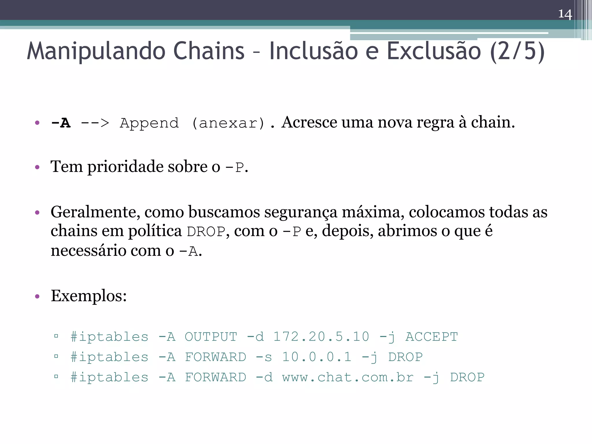 Manipulando Chains – Inclusão e Exclusão (2/5)
• -A --> Append (anexar). Acresce uma nova regra à chain.
• Tem prioridade sobre o -P.
• Geralmente, como buscamos segurança máxima, colocamos todas as
chains em política DROP, com o -P e, depois, abrimos o que é
necessário com o -A.
• Exemplos:
▫ #iptables -A OUTPUT -d 172.20.5.10 -j ACCEPT
▫ #iptables -A FORWARD -s 10.0.0.1 -j DROP
▫ #iptables -A FORWARD -d www.chat.com.br -j DROP
14
 
