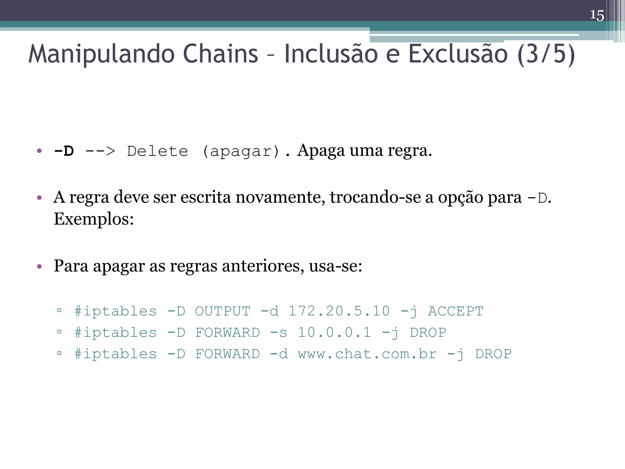 Manipulando Chains – Inclusão e Exclusão (3/5)
• -D --> Delete (apagar). Apaga uma regra.
• A regra deve ser escrita novamente, trocando-se a opção para -D.
Exemplos:
• Para apagar as regras anteriores, usa-se:
▫ #iptables -D OUTPUT -d 172.20.5.10 -j ACCEPT
▫ #iptables -D FORWARD -s 10.0.0.1 -j DROP
▫ #iptables -D FORWARD -d www.chat.com.br -j DROP
15
 
