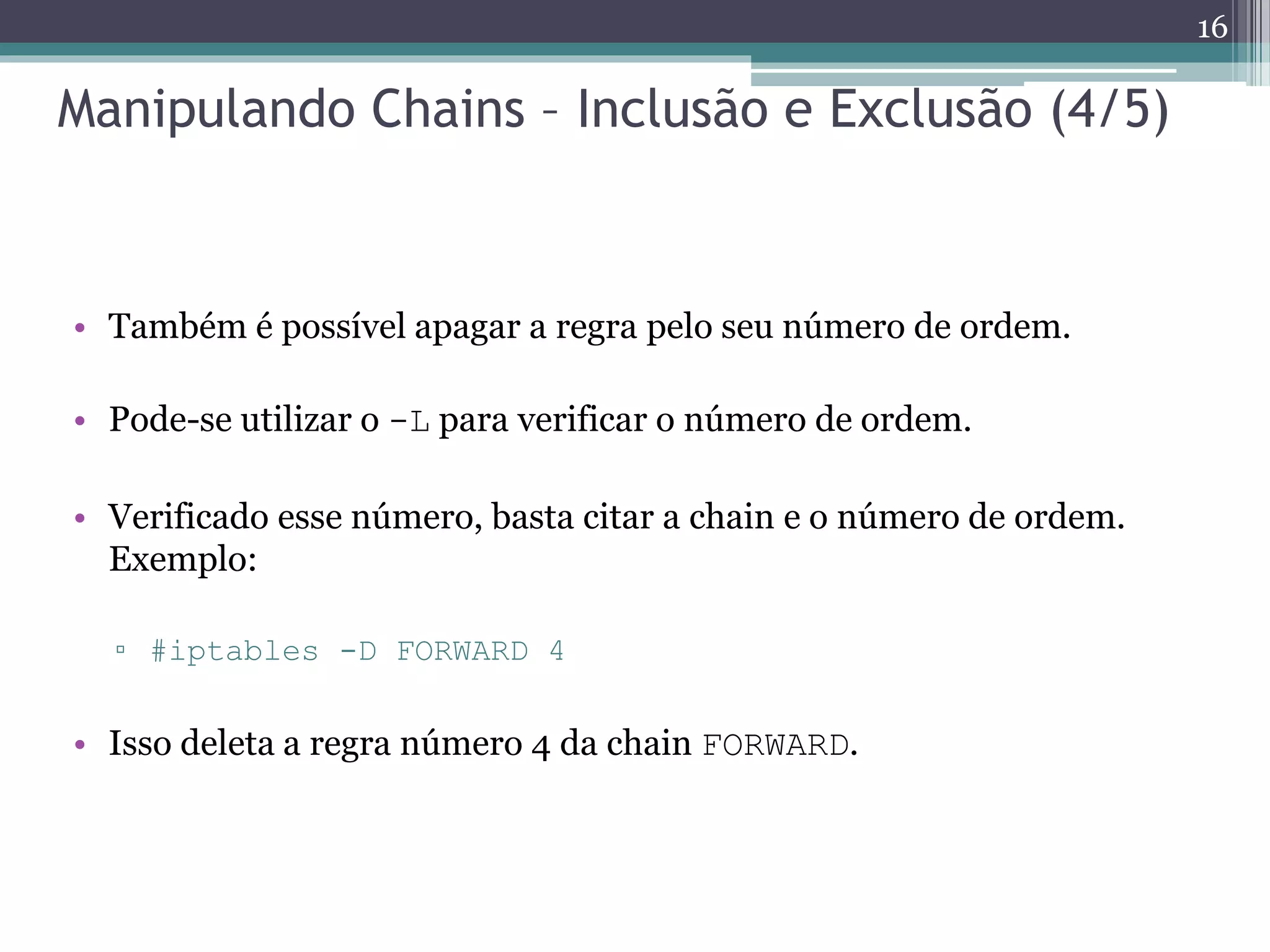 Manipulando Chains – Inclusão e Exclusão (4/5)
• Também é possível apagar a regra pelo seu número de ordem.
• Pode-se utilizar o -L para verificar o número de ordem.
• Verificado esse número, basta citar a chain e o número de ordem.
Exemplo:
▫ #iptables -D FORWARD 4
• Isso deleta a regra número 4 da chain FORWARD.
16
 