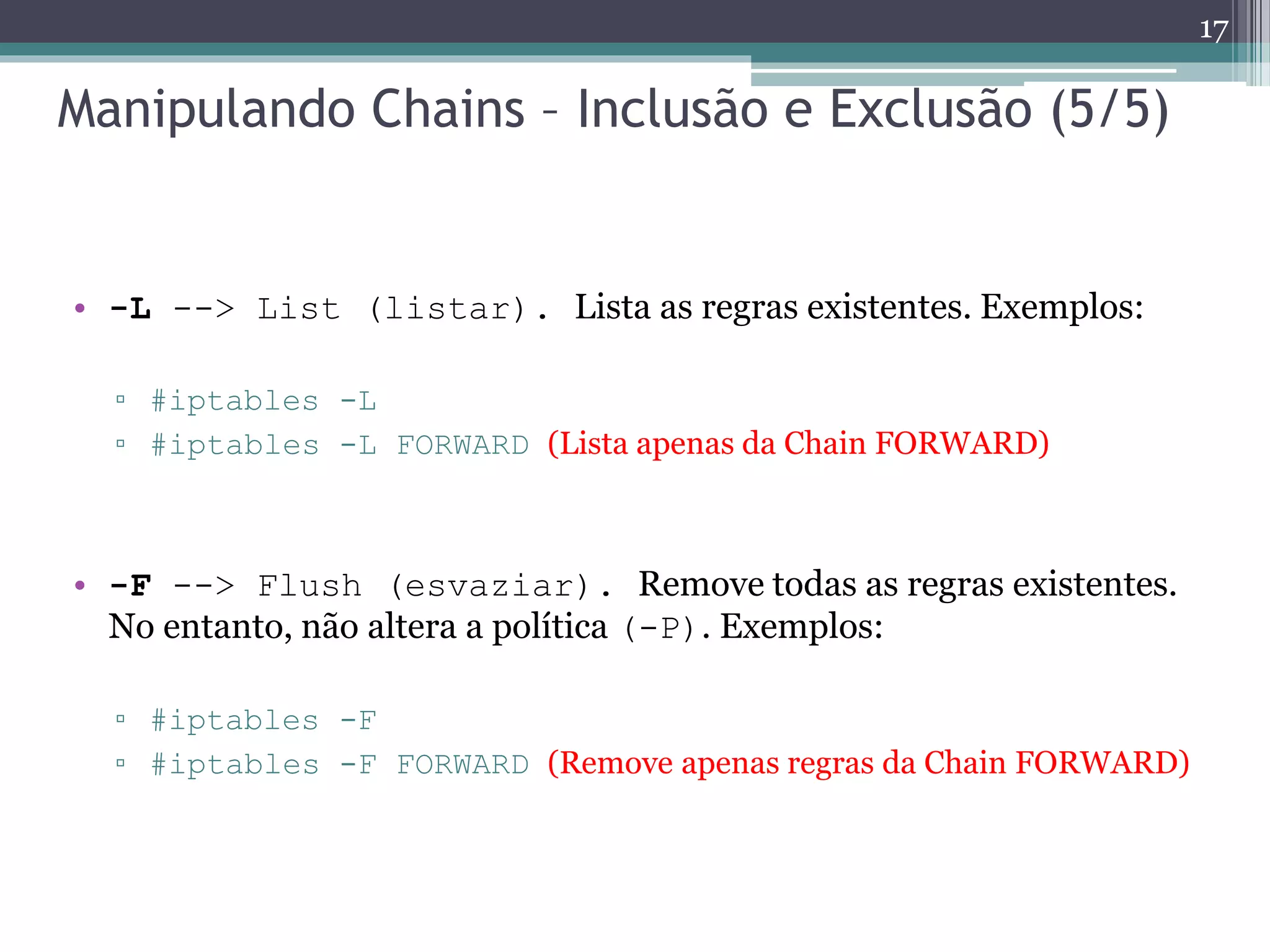 Manipulando Chains – Inclusão e Exclusão (5/5)
• -L --> List (listar). Lista as regras existentes. Exemplos:
▫ #iptables -L
▫ #iptables -L FORWARD (Lista apenas da Chain FORWARD)
• -F --> Flush (esvaziar). Remove todas as regras existentes.
No entanto, não altera a política (-P). Exemplos:
▫ #iptables -F
▫ #iptables -F FORWARD (Remove apenas regras da Chain FORWARD)
17
 