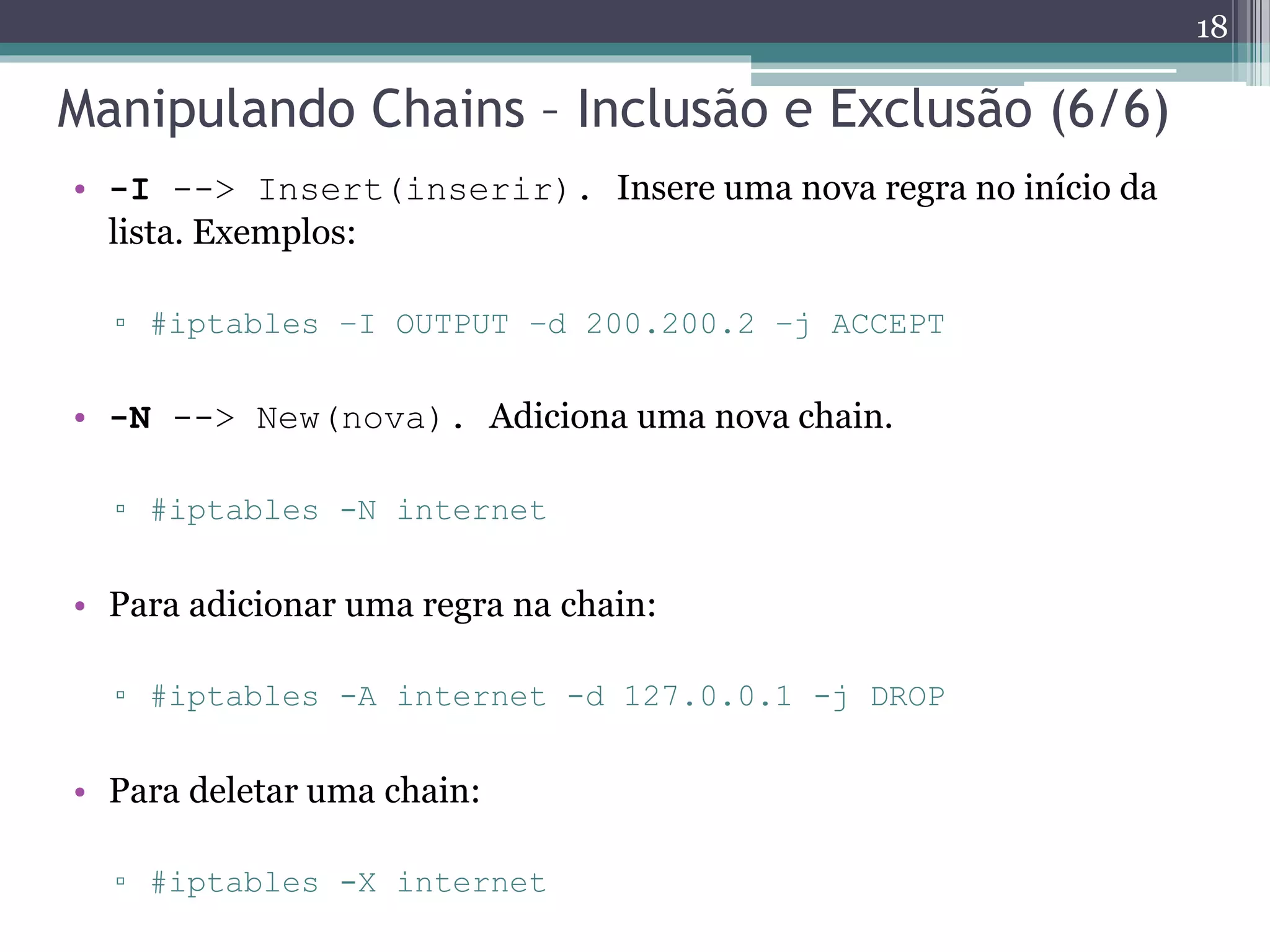 Manipulando Chains – Inclusão e Exclusão (6/6)
• -I --> Insert(inserir). Insere uma nova regra no início da
lista. Exemplos:
▫ #iptables –I OUTPUT –d 200.200.2 –j ACCEPT
• -N --> New(nova). Adiciona uma nova chain.
▫ #iptables -N internet
• Para adicionar uma regra na chain:
▫ #iptables -A internet -d 127.0.0.1 -j DROP
• Para deletar uma chain:
▫ #iptables -X internet
18
 