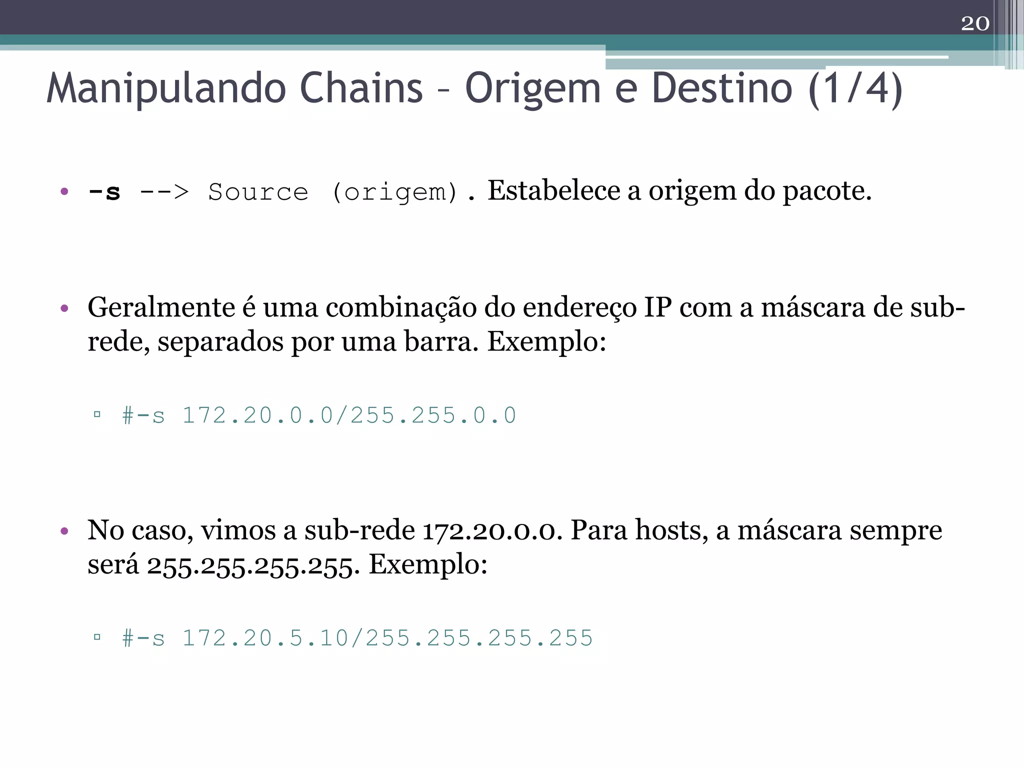 Manipulando Chains – Origem e Destino (1/4)
• -s --> Source (origem). Estabelece a origem do pacote.
• Geralmente é uma combinação do endereço IP com a máscara de sub-
rede, separados por uma barra. Exemplo:
▫ #-s 172.20.0.0/255.255.0.0
• No caso, vimos a sub-rede 172.20.0.0. Para hosts, a máscara sempre
será 255.255.255.255. Exemplo:
▫ #-s 172.20.5.10/255.255.255.255
20
 
