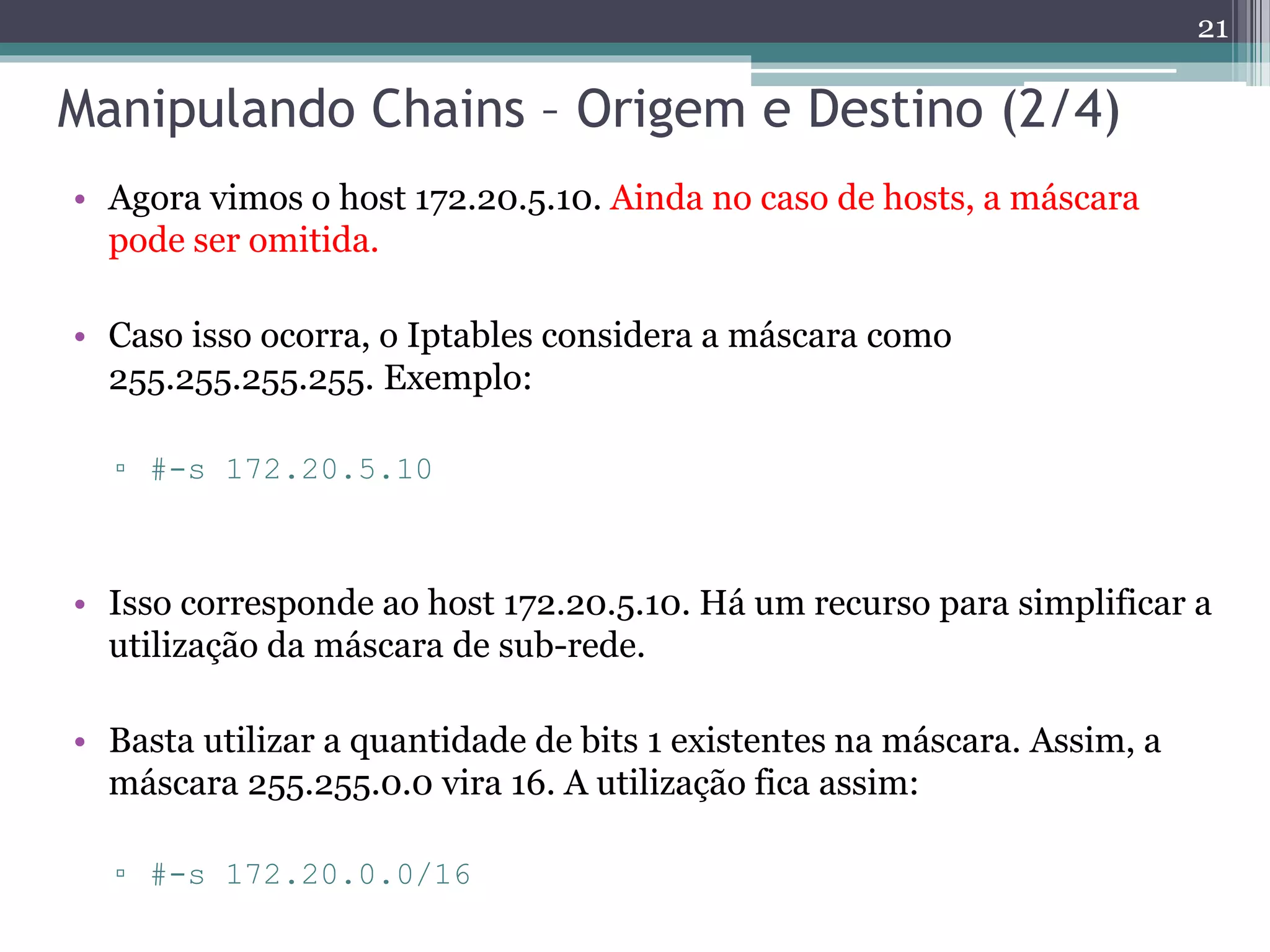 Manipulando Chains – Origem e Destino (2/4)
• Agora vimos o host 172.20.5.10. Ainda no caso de hosts, a máscara
pode ser omitida.
• Caso isso ocorra, o Iptables considera a máscara como
255.255.255.255. Exemplo:
▫ #-s 172.20.5.10
• Isso corresponde ao host 172.20.5.10. Há um recurso para simplificar a
utilização da máscara de sub-rede.
• Basta utilizar a quantidade de bits 1 existentes na máscara. Assim, a
máscara 255.255.0.0 vira 16. A utilização fica assim:
▫ #-s 172.20.0.0/16
21
 