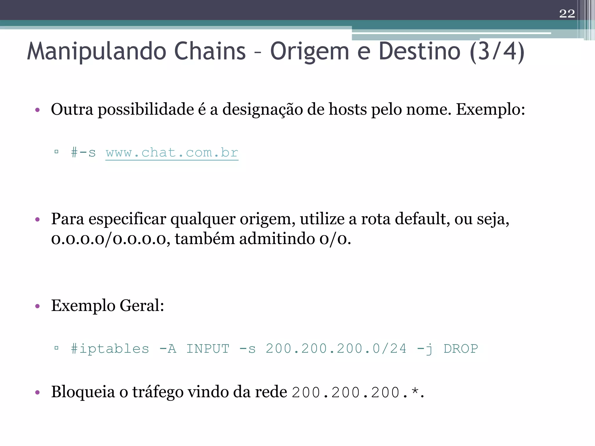 Manipulando Chains – Origem e Destino (3/4)
• Outra possibilidade é a designação de hosts pelo nome. Exemplo:
▫ #-s www.chat.com.br
• Para especificar qualquer origem, utilize a rota default, ou seja,
0.0.0.0/0.0.0.0, também admitindo 0/0.
• Exemplo Geral:
▫ #iptables -A INPUT -s 200.200.200.0/24 -j DROP
• Bloqueia o tráfego vindo da rede 200.200.200.*.
22
 