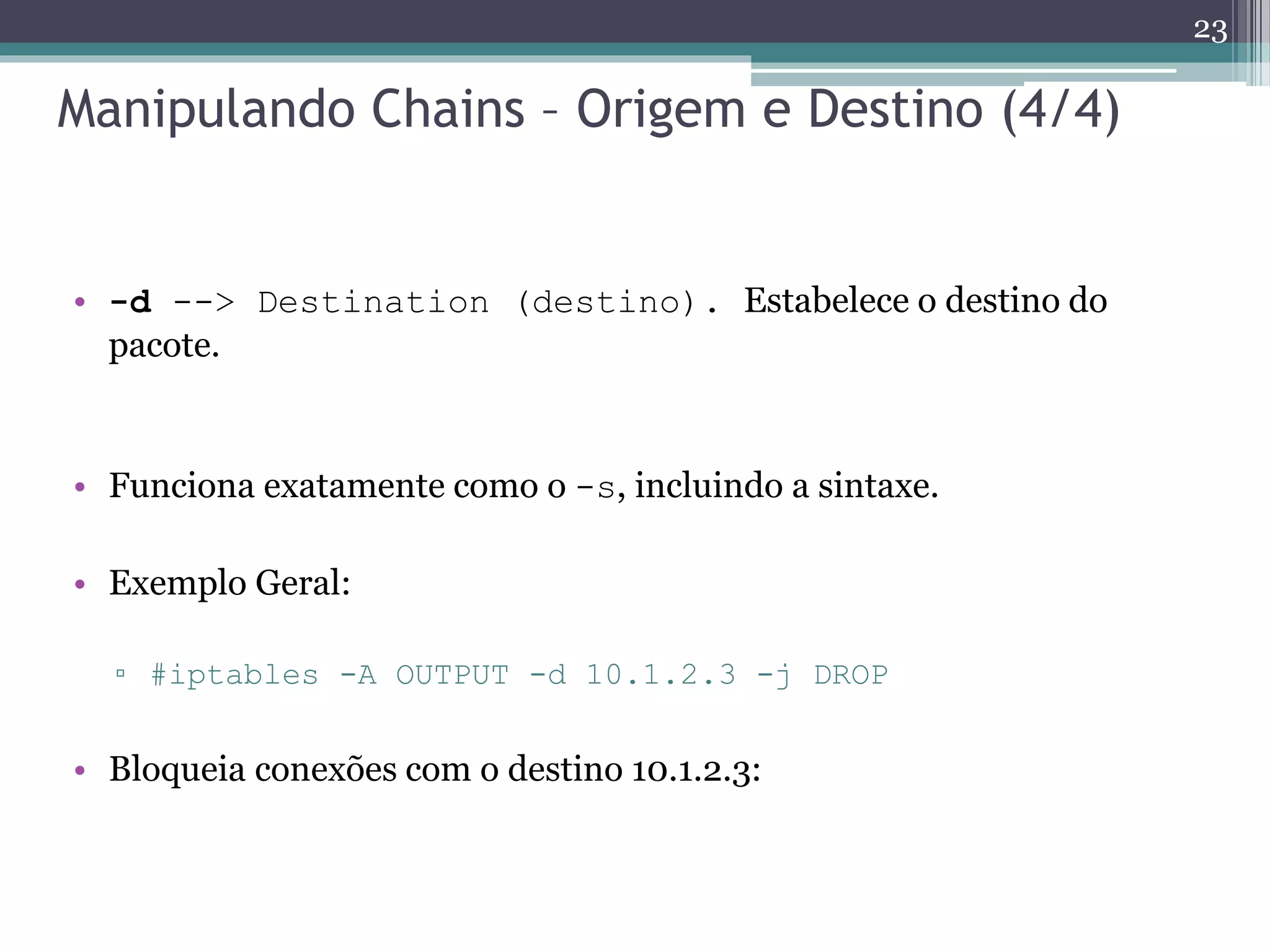 Manipulando Chains – Origem e Destino (4/4)
• -d --> Destination (destino). Estabelece o destino do
pacote.
• Funciona exatamente como o -s, incluindo a sintaxe.
• Exemplo Geral:
▫ #iptables -A OUTPUT -d 10.1.2.3 -j DROP
• Bloqueia conexões com o destino 10.1.2.3:
23
 