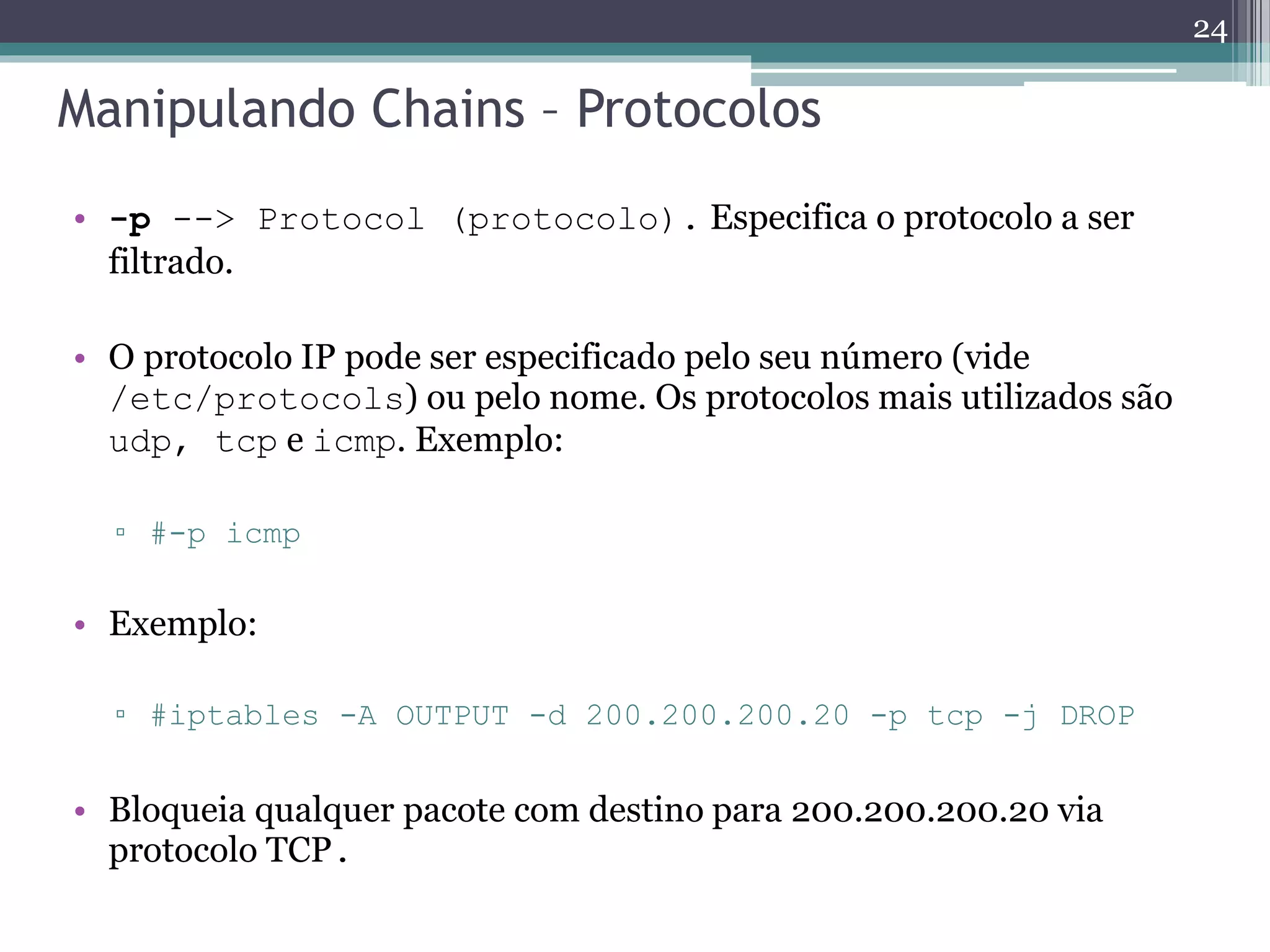 Manipulando Chains – Protocolos
• -p --> Protocol (protocolo). Especifica o protocolo a ser
filtrado.
• O protocolo IP pode ser especificado pelo seu número (vide
/etc/protocols) ou pelo nome. Os protocolos mais utilizados são
udp, tcp e icmp. Exemplo:
▫ #-p icmp
• Exemplo:
▫ #iptables -A OUTPUT -d 200.200.200.20 -p tcp -j DROP
• Bloqueia qualquer pacote com destino para 200.200.200.20 via
protocolo TCP.
24
 