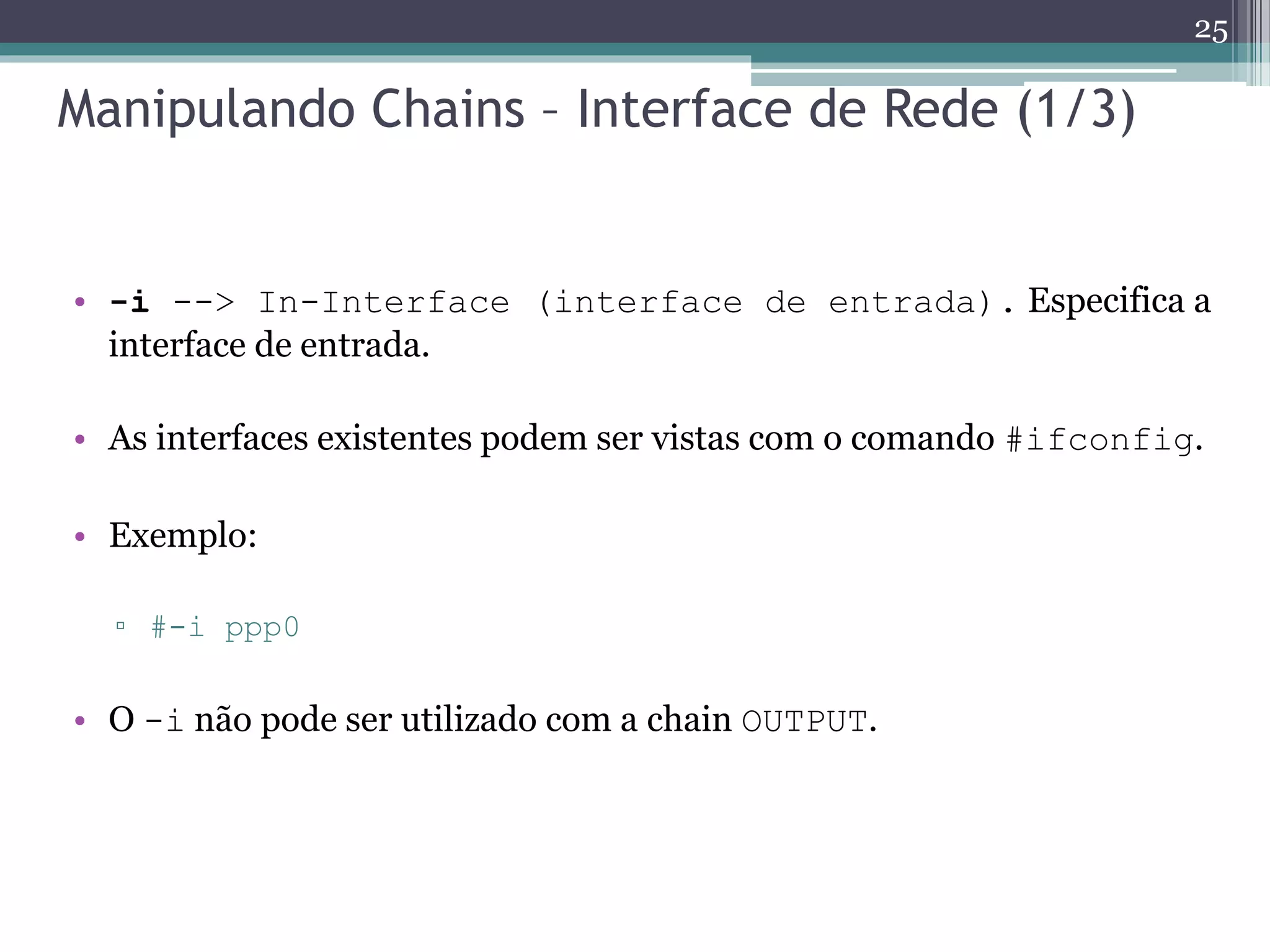 Manipulando Chains – Interface de Rede (1/3)
• -i --> In-Interface (interface de entrada). Especifica a
interface de entrada.
• As interfaces existentes podem ser vistas com o comando #ifconfig.
• Exemplo:
▫ #-i ppp0
• O -i não pode ser utilizado com a chain OUTPUT.
25
 