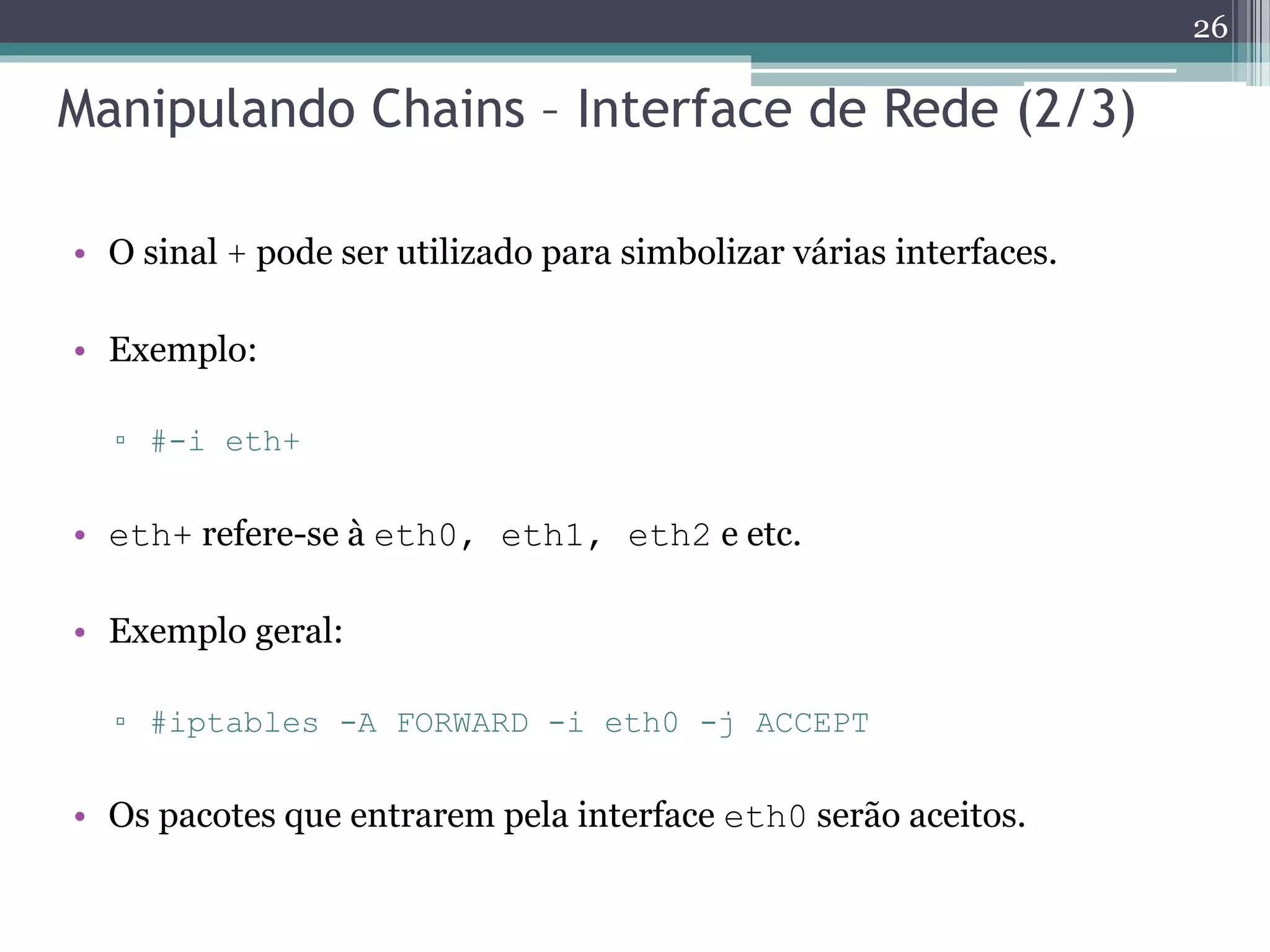 Manipulando Chains – Interface de Rede (2/3)
• O sinal + pode ser utilizado para simbolizar várias interfaces.
• Exemplo:
▫ #-i eth+
• eth+ refere-se à eth0, eth1, eth2 e etc.
• Exemplo geral:
▫ #iptables -A FORWARD -i eth0 -j ACCEPT
• Os pacotes que entrarem pela interface eth0 serão aceitos.
26
 