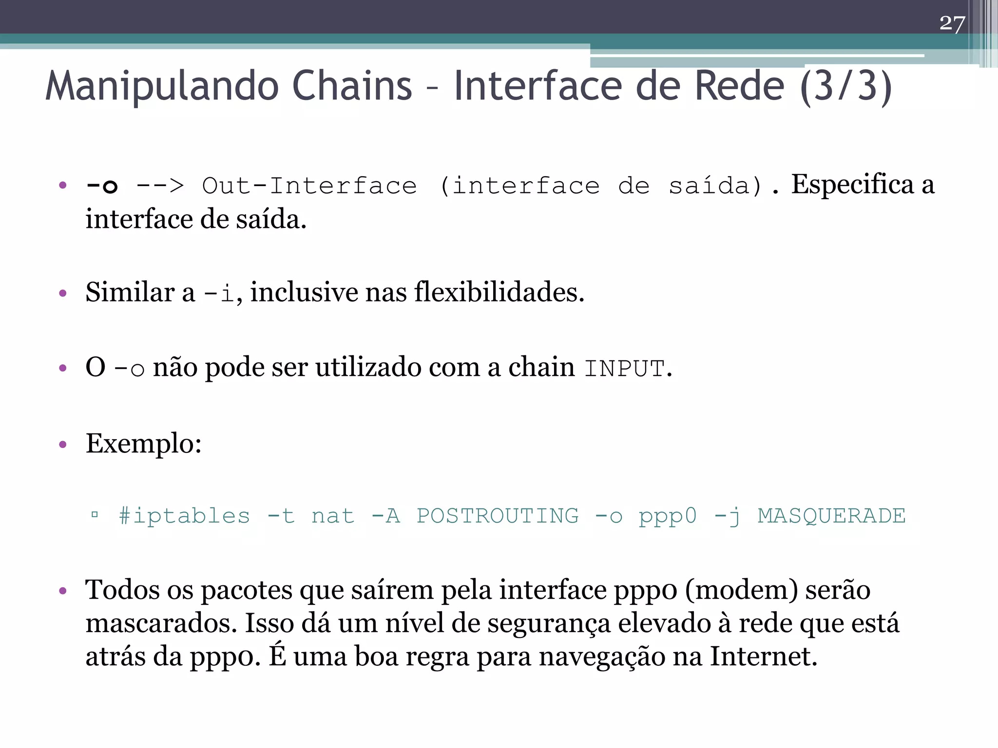 Manipulando Chains – Interface de Rede (3/3)
• -o --> Out-Interface (interface de saída). Especifica a
interface de saída.
• Similar a -i, inclusive nas flexibilidades.
• O -o não pode ser utilizado com a chain INPUT.
• Exemplo:
▫ #iptables -t nat -A POSTROUTING -o ppp0 -j MASQUERADE
• Todos os pacotes que saírem pela interface ppp0 (modem) serão
mascarados. Isso dá um nível de segurança elevado à rede que está
atrás da ppp0. É uma boa regra para navegação na Internet.
27
 
