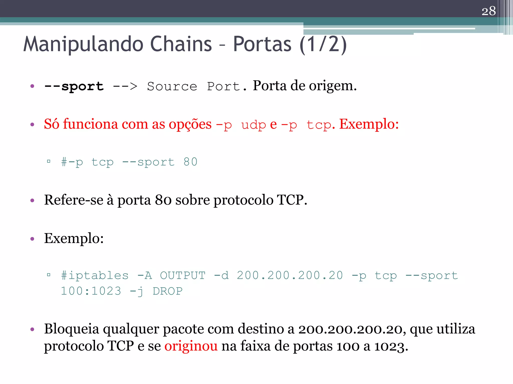 Manipulando Chains – Portas (1/2)
• --sport --> Source Port. Porta de origem.
• Só funciona com as opções -p udp e -p tcp. Exemplo:
▫ #-p tcp --sport 80
• Refere-se à porta 80 sobre protocolo TCP.
• Exemplo:
▫ #iptables -A OUTPUT -d 200.200.200.20 -p tcp --sport
100:1023 -j DROP
• Bloqueia qualquer pacote com destino a 200.200.200.20, que utiliza
protocolo TCP e se originou na faixa de portas 100 a 1023.
28
 