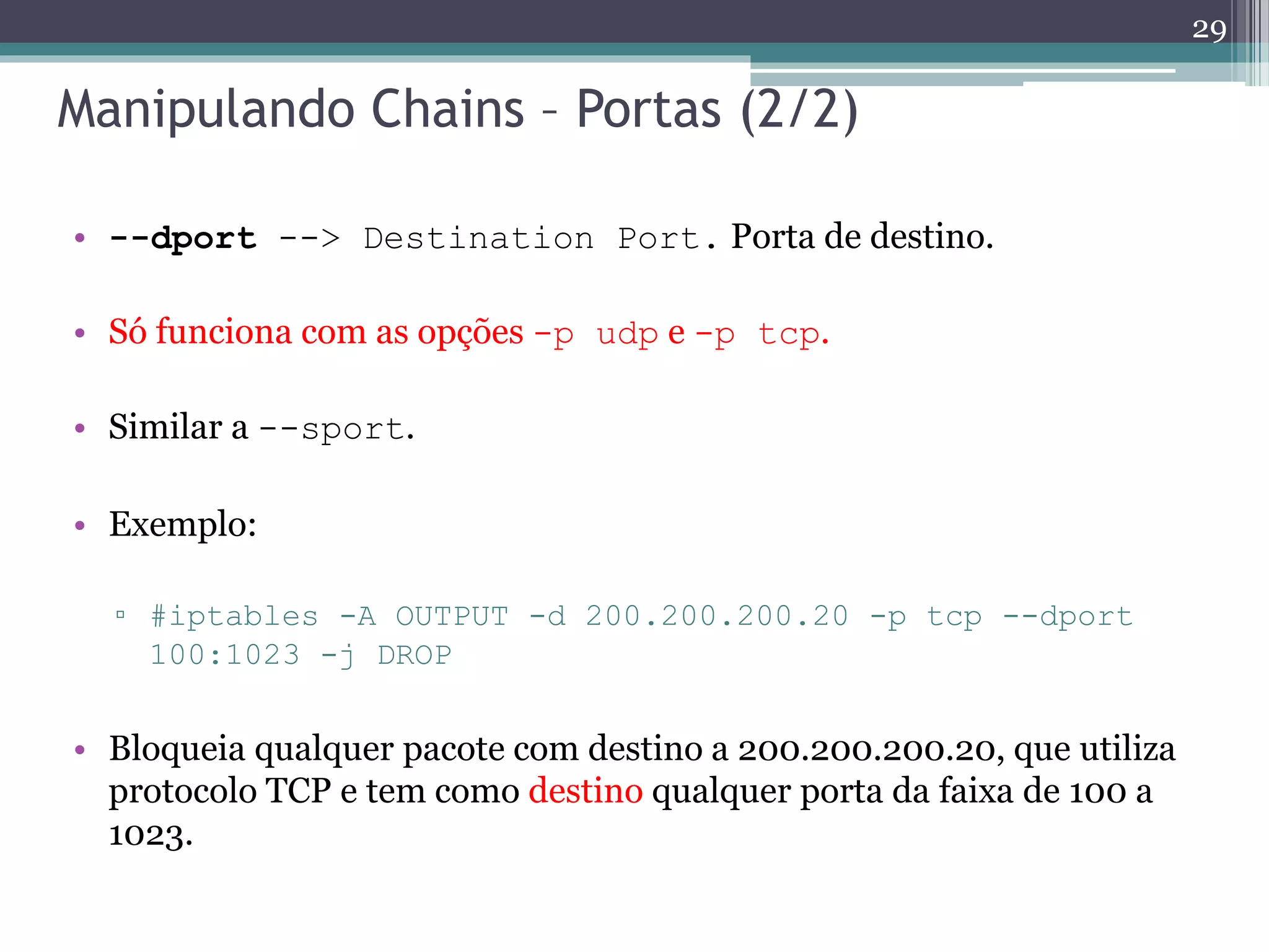 Manipulando Chains – Portas (2/2)
• --dport --> Destination Port. Porta de destino.
• Só funciona com as opções -p udp e -p tcp.
• Similar a --sport.
• Exemplo:
▫ #iptables -A OUTPUT -d 200.200.200.20 -p tcp --dport
100:1023 -j DROP
• Bloqueia qualquer pacote com destino a 200.200.200.20, que utiliza
protocolo TCP e tem como destino qualquer porta da faixa de 100 a
1023.
29
 