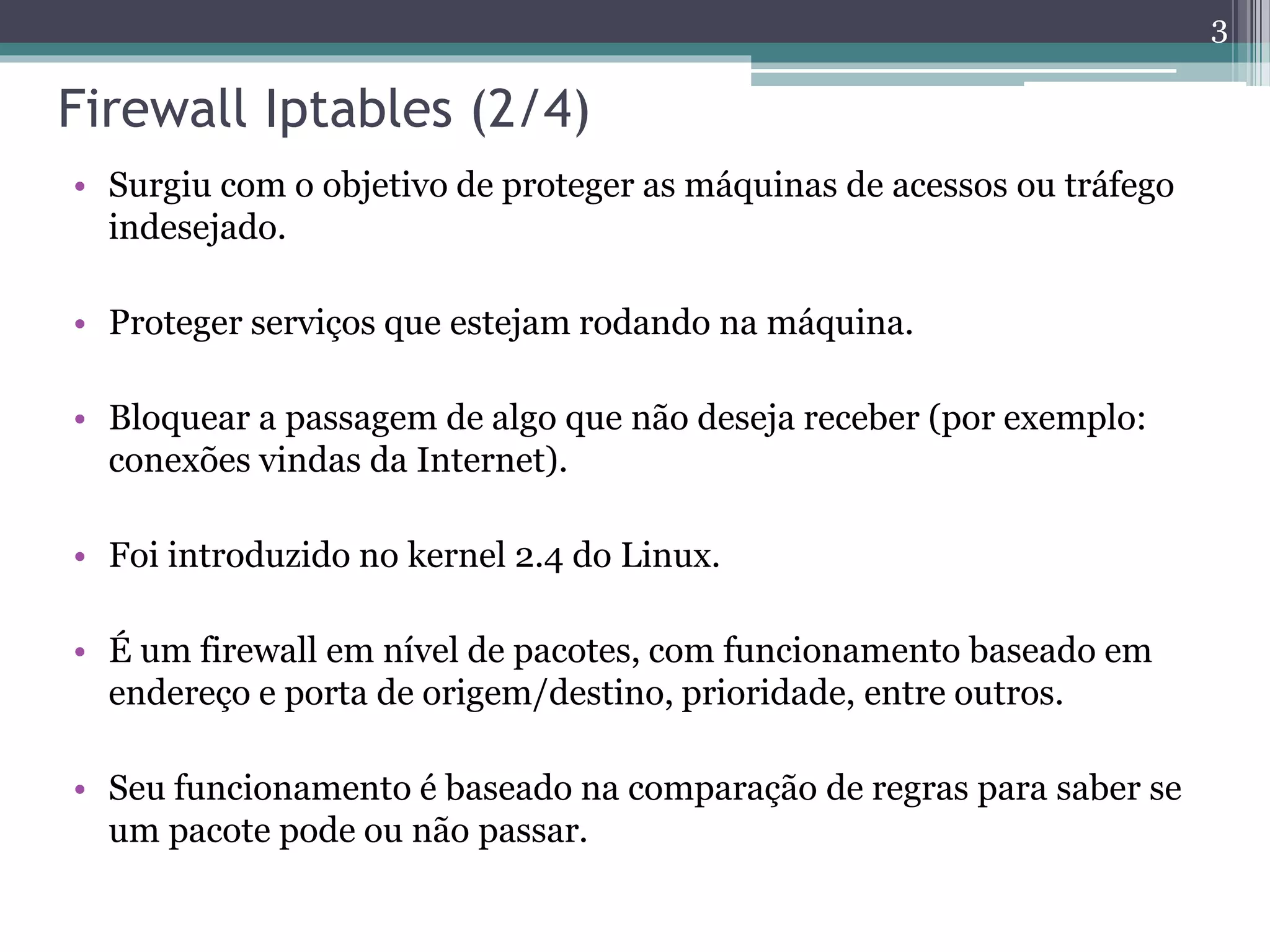Firewall Iptables (2/4)
• Surgiu com o objetivo de proteger as máquinas de acessos ou tráfego
indesejado.
• Proteger serviços que estejam rodando na máquina.
• Bloquear a passagem de algo que não deseja receber (por exemplo:
conexões vindas da Internet).
• Foi introduzido no kernel 2.4 do Linux.
• É um firewall em nível de pacotes, com funcionamento baseado em
endereço e porta de origem/destino, prioridade, entre outros.
• Seu funcionamento é baseado na comparação de regras para saber se
um pacote pode ou não passar.
3
 