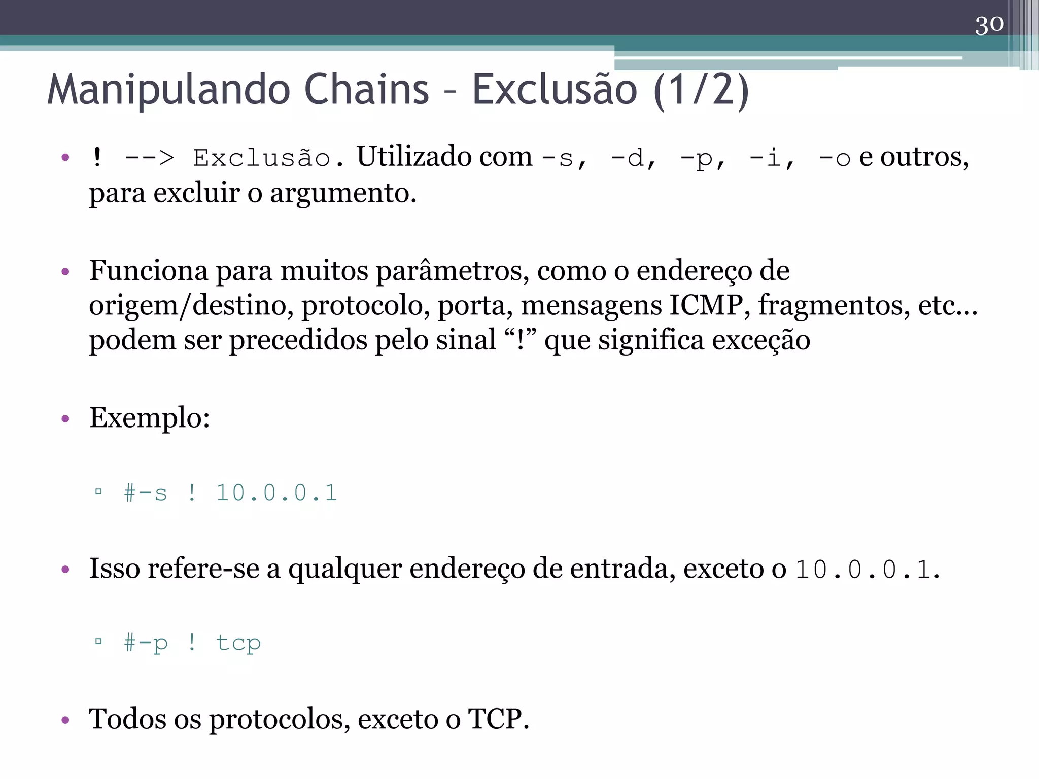 Manipulando Chains – Exclusão (1/2)
• ! --> Exclusão. Utilizado com -s, -d, -p, -i, -o e outros,
para excluir o argumento.
• Funciona para muitos parâmetros, como o endereço de
origem/destino, protocolo, porta, mensagens ICMP, fragmentos, etc...
podem ser precedidos pelo sinal “!” que significa exceção
• Exemplo:
▫ #-s ! 10.0.0.1
• Isso refere-se a qualquer endereço de entrada, exceto o 10.0.0.1.
▫ #-p ! tcp
• Todos os protocolos, exceto o TCP.
30
 