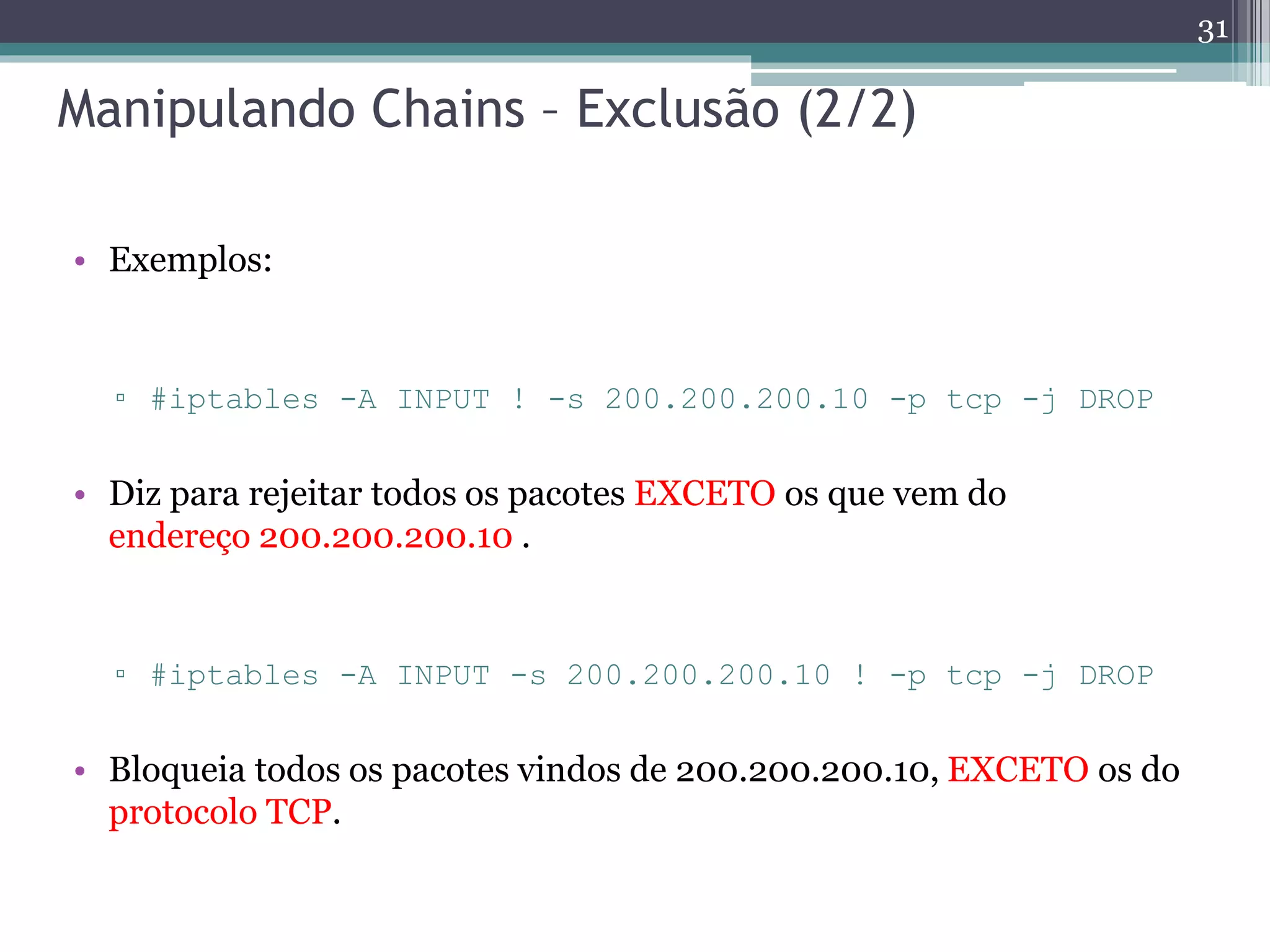 Manipulando Chains – Exclusão (2/2)
• Exemplos:
▫ #iptables -A INPUT ! -s 200.200.200.10 -p tcp -j DROP
• Diz para rejeitar todos os pacotes EXCETO os que vem do
endereço 200.200.200.10 .
▫ #iptables -A INPUT -s 200.200.200.10 ! -p tcp -j DROP
• Bloqueia todos os pacotes vindos de 200.200.200.10, EXCETO os do
protocolo TCP.
31
 