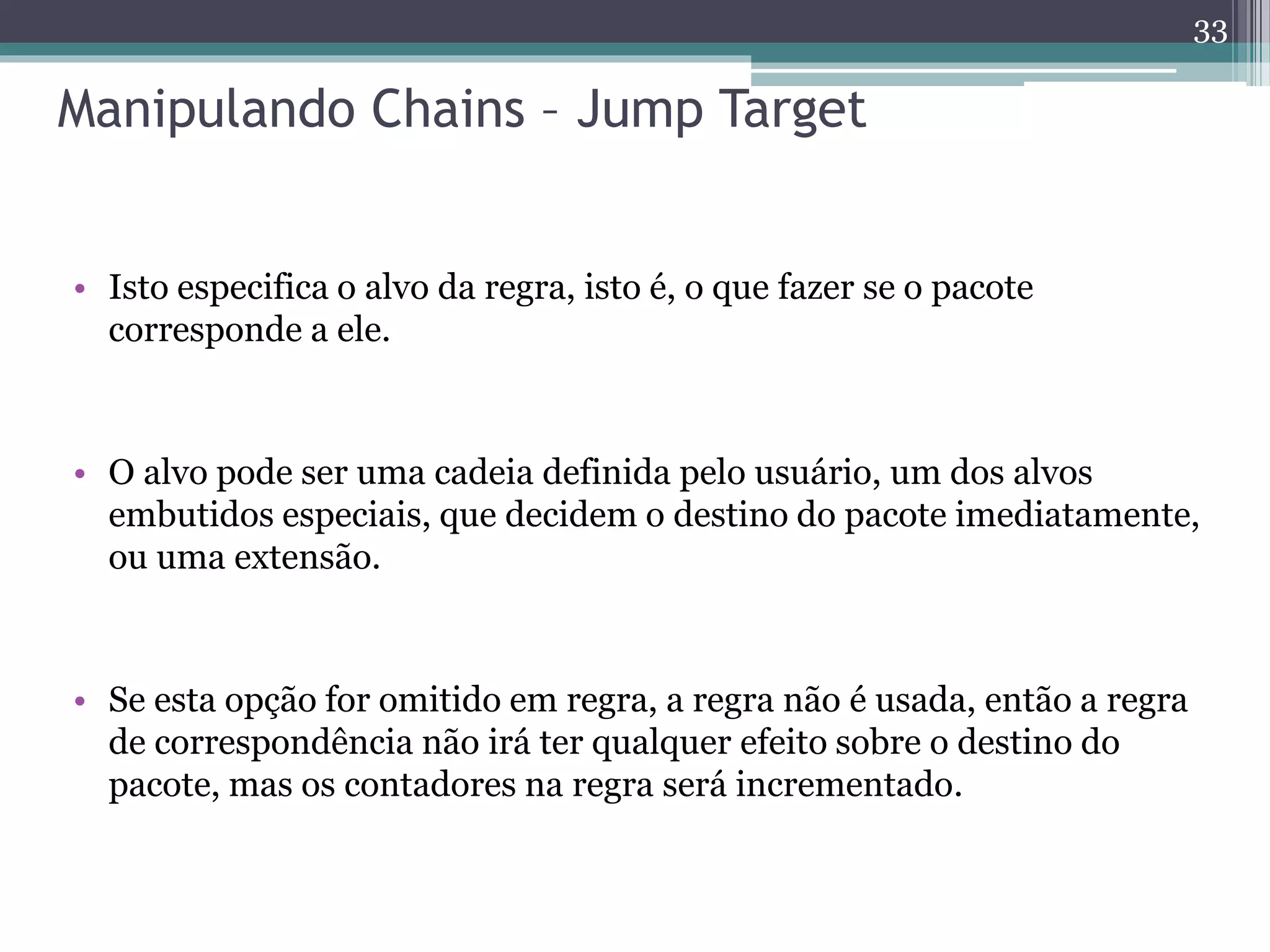 Manipulando Chains – Jump Target
• Isto especifica o alvo da regra, isto é, o que fazer se o pacote
corresponde a ele.
• O alvo pode ser uma cadeia definida pelo usuário, um dos alvos
embutidos especiais, que decidem o destino do pacote imediatamente,
ou uma extensão.
• Se esta opção for omitido em regra, a regra não é usada, então a regra
de correspondência não irá ter qualquer efeito sobre o destino do
pacote, mas os contadores na regra será incrementado.
33
 