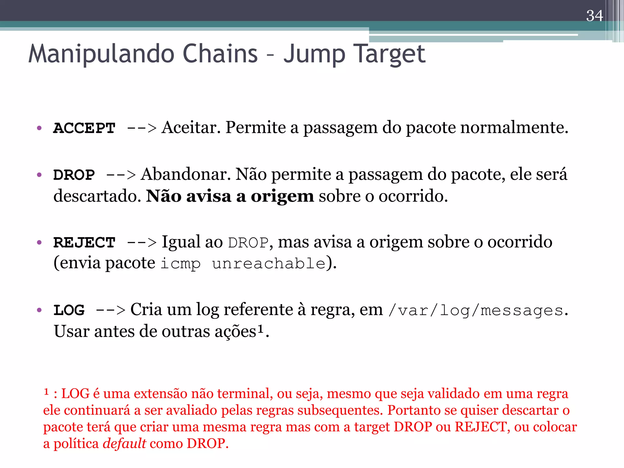 Manipulando Chains – Jump Target
• ACCEPT --> Aceitar. Permite a passagem do pacote normalmente.
• DROP --> Abandonar. Não permite a passagem do pacote, ele será
descartado. Não avisa a origem sobre o ocorrido.
• REJECT --> Igual ao DROP, mas avisa a origem sobre o ocorrido
(envia pacote icmp unreachable).
• LOG --> Cria um log referente à regra, em /var/log/messages.
Usar antes de outras ações¹.
¹ : LOG é uma extensão não terminal, ou seja, mesmo que seja validado em uma regra
ele continuará a ser avaliado pelas regras subsequentes. Portanto se quiser descartar o
pacote terá que criar uma mesma regra mas com a target DROP ou REJECT, ou colocar
a política default como DROP.
34
 